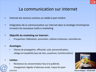 La communication sur internet Internet est reconnu comme un média à part entière Intégration de la communication sur internet dans la stratégie d’entreprise à travers les nouveaux outils e-marketing Objectifs du marketing sur Internet : Prospection, fidélisation, promotion, collecte d’adresses, notoriété etc. Avantages  : Vitesse de propagation, efficacité, coût, personnalisation, ciblage et traçabilité (taux de clics, ouverture, transformation) Limites  : Résistance du consommateur face à la publicité, changement régulier d’adresses email, risque de spam 