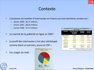Contexte L’évolution du nombre d’internautes en France ces trois dernières années est : Janvier 2006 : 26,71 millions Janvier 2007 : 28,34 millions Janvier 2008 : 31.57 millions Le marché de la publicité en ligne en 2007 : Le profil des internautes n’est plus stéréotypé comme étant un parisien, jeune et CSP + Les usages du web : 