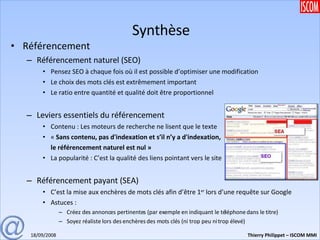 Synthèse Référencement Référencement naturel (SEO) Pensez SEO à chaque fois où il est possible d’optimiser une modification Le choix des mots clés est extrêmement important Le ratio entre quantité et qualité doit être proportionnel Leviers essentiels du référencement Contenu : Les moteurs de recherche ne lisent que le texte «  Sans contenu, pas d'indexation et s’il n’y a d'indexation,   le référencement naturel est nul » La popularité : C’est la qualité des liens pointant vers le site Référencement payant (SEA) C’est la mise aux enchères de mots clés afin d’être 1 er  lors d’une requête sur Google Astuces : Créez des annonces pertinentes (par exemple en indiquant le téléphone dans le titre) Soyez réaliste lors des enchères des mots clés (ni trop peu ni trop élevé) 