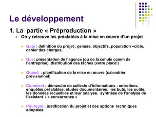 Le développement
1. La partie « Préproduction »
     On y retrouve les préalables à la mise en œuvre d’un projet

         Quoi : définition du projet , genèse, objectifs, population –cible,
          cahier des charges,

         Qui : présentation de l’agence (ou de la cellule comm de
          l’entreprise), distribution des tâches (votre place!)

         Quand : planification de la mise en œuvre (calendrier
          prévisionnel)

         Comment : démarche de collecte d’informations : entretiens,
          enquêtes préalables, études documentaires. les buts, les outils,
          les données recueillies et leur analyse. synthèse de l’analyse de
          l’existant / « concurrence »

         Pourquoi : justification du projet et des options techniques
          adoptées
 