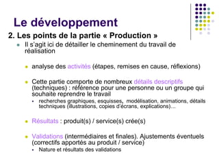 Le développement
2. Les points de la partie « Production »
     Il s’agit ici de détailler le cheminement du travail de
      réalisation

         analyse des activités (étapes, remises en cause, réflexions)

         Cette partie comporte de nombreux détails descriptifs
          (techniques) : référence pour une personne ou un groupe qui
          souhaite reprendre le travail
             recherches graphiques, esquisses, modélisation, animations, détails
              techniques (illustrations, copies d’écrans, explications)…

         Résultats : produit(s) / service(s) crée(s)

         Validations (intermédiaires et finales). Ajustements éventuels
          (correctifs apportés au produit / service)
             Nature et résultats des validations
 
