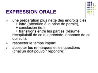 EXPRESSION ORALE
   une préparation plus nette des endroits clés:
      + intro (attention à la prise de parole),
      + conclusion (id.),
      + transitions entre les parties (résumé
    récapitulatif de ce qui précède, annonce de ce
    qui suit),
   respecter le temps imparti
   accepter les remarques et les questions
    (chacun doit pouvoir répondre)
 