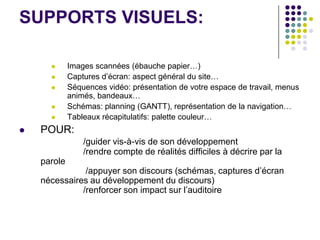 SUPPORTS VISUELS:

            Images scannées (ébauche papier…)
            Captures d’écran: aspect général du site…
            Séquences vidéo: présentation de votre espace de travail, menus
             animés, bandeaux…
            Schémas: planning (GANTT), représentation de la navigation…
            Tableaux récapitulatifs: palette couleur…
   POUR:
                 /guider vis-à-vis de son développement
                 /rendre compte de réalités difficiles à décrire par la
    parole
               /appuyer son discours (schémas, captures d’écran
    nécessaires au développement du discours)
              /renforcer son impact sur l’auditoire
 