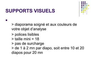 SUPPORTS VISUELS

    > diaporama soigné et aux couleurs de
    votre objet d’analyse
    > polices lisibles
    > taille mini = 18
    > pas de surcharge
    > de 1 à 2 mn par diapo, soit entre 10 et 20
    diapos pour 20 mn
 