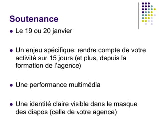Soutenance
   Le 19 ou 20 janvier

   Un enjeu spécifique: rendre compte de votre
    activité sur 15 jours (et plus, depuis la
    formation de l’agence)

   Une performance multimédia

   Une identité claire visible dans le masque
    des diapos (celle de votre agence)
 