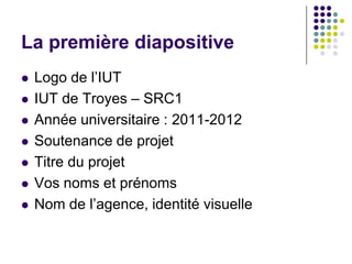 La première diapositive
   Logo de l’IUT
   IUT de Troyes – SRC1
   Année universitaire : 2011-2012
   Soutenance de projet
   Titre du projet
   Vos noms et prénoms
   Nom de l’agence, identité visuelle
 