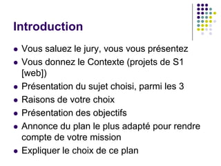Introduction
   Vous saluez le jury, vous vous présentez
   Vous donnez le Contexte (projets de S1
    [web])
   Présentation du sujet choisi, parmi les 3
   Raisons de votre choix
   Présentation des objectifs
   Annonce du plan le plus adapté pour rendre
    compte de votre mission
   Expliquer le choix de ce plan
 