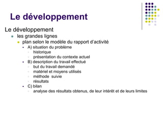 Le développement
Le développement
     les grandes lignes
       plan selon le modèle du rapport d’activité
           A) situation du problème
             historique
             présentation du contexte actuel
           B) description du travail effectué
             but du travail demandé
             matériel et moyens utilisés
             méthode suivie
             résultats
           C) bilan
             analyse des résultats obtenus, de leur intérêt et de leurs limites
 