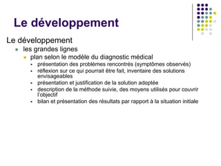Le développement
Le développement
     les grandes lignes
       plan selon le modèle du diagnostic médical
           présentation des problèmes rencontrés (symptômes observés)
           réflexion sur ce qui pourrait être fait, inventaire des solutions
            envisageables
           présentation et justification de la solution adoptée
           description de la méthode suivie, des moyens utilisés pour couvrir
            l’objectif
           bilan et présentation des résultats par rapport à la situation initiale
 