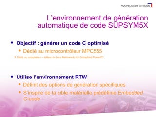 L’environnement de génération
                        automatique de code SUPSYM5X

       Objectif : générer un code C optimisé
         Dédié au microcontrôleur MPC555
       Dédié au compilateur – éditeur de liens Metrowerks for Embedded PowerPC




       Utilise l’environnement RTW
          Définit des options de génération spécifiques

            S’inspire de la cible matérielle prédéfinie Embedded
             C-code
 