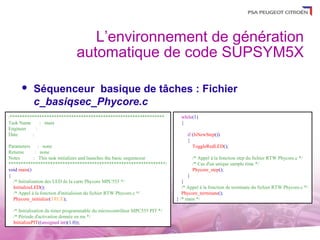 L’environnement de génération
                                automatique de code SUPSYM5X

          Séquenceur basique de tâches : Fichier
           c_basiqsec_Phycore.c
/***************************************************************               while(1)
Task Name     : main                                                           {
Engineer    :
Date      :                                                                       if (IsNewStep())
                                                                                  {
Parameters      : none                                                               ToggleRedLED();
Returns        : none
Notes         : This task initializes and launches the basic sequenceur              /* Appel à la fonction step du fichier RTW Phycore.c */
****************************************************************/                    /* Cas d'un unique sample time */
void main()                                                                          Phycore_step();
{                                                                                  }
  /* Initialisation des LED de la carte Phycore MPC555 */                       }
  InitializeLED();                                                              /* Appel à la fonction de terminate du fichier RTW Phycore.c */
  /* Appel à la fonction d'initialision du fichier RTW Phycore.c */             Phycore_terminate();
  Phycore_initialize(TRUE);                                                  } /* main */

  /* Initialisation du timer programmable du microcontrôleur MPC555 PIT */
  /* Période d'activation donnée en ms */
  InitializePIT((unsigned int)(1.0));
 