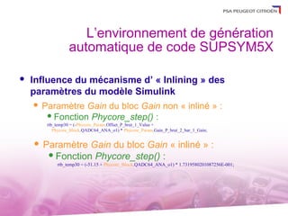 L’environnement de génération
                 automatique de code SUPSYM5X

   Influence du mécanisme d’ « Inlining » des
    paramètres du modèle Simulink
      Paramètre Gain du bloc Gain non « inliné » :
         Fonction Phycore_step() :
        rtb_temp30 = (-Phycore_Param.Offset_P_brut_1_Value +
           Phycore_Block.QADC64_ANA_o1) * Phycore_Param.Gain_P_brut_2_bar_1_Gain;


       Paramètre Gain du bloc Gain « inliné » :
          Fonction Phycore_step() :
            rtb_temp30 = (-51.15 + Phycore_Block.QADC64_ANA_o1) * 1.7319580201087256E-001;
 