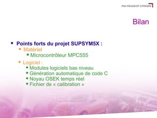 Bilan

   Points forts du projet SUPSYM5X :
      Matériel
         Microcontrôleur MPC555

      Logiciel :
         Modules logiciels bas niveau
         Génération automatique de code C
         Noyau OSEK temps réel
         Fichier de « calibration »
 