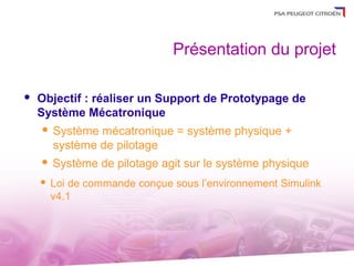 Présentation du projet

   Objectif : réaliser un Support de Prototypage de
    Système Mécatronique
       Système mécatronique = système physique +
        système de pilotage
       Système de pilotage agit sur le système physique
       Loi de commande conçue sous l’environnement Simulink
        v4.1
 