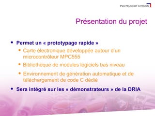 Présentation du projet

   Permet un « prototypage rapide »
      Carte électronique développée autour d’un

       microcontrôleur MPC555
       Bibliothèque de modules logiciels bas niveau
       Environnement de génération automatique et de
        téléchargement de code C dédié
   Sera intégré sur les « démonstrateurs » de la DRIA
 