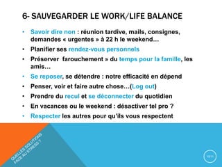 6- SAUVEGARDER LE WORK/LIFE BALANCE
• Savoir dire non : réunion tardive, mails, consignes,
demandes « urgentes » à 22 h le weekend…
• Planifier ses rendez-vous personnels
• Préserver farouchement » du temps pour la famille, les
amis…
• Se reposer, se détendre : notre efficacité en dépend
• Penser, voir et faire autre chose…(Log out)
• Prendre du recul et se déconnecter du quotidien
• En vacances ou le weekend : désactiver tel pro ?
• Respecter les autres pour qu’ils vous respectent
10/11
 