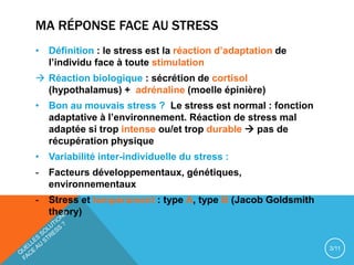 MA RÉPONSE FACE AU STRESS
• Définition : le stress est la réaction d’adaptation de
l’individu face à toute stimulation
 Réaction biologique : sécrétion de cortisol
(hypothalamus) + adrénaline (moelle épinière)
• Bon au mouvais stress ? Le stress est normal : fonction
adaptative à l’environnement. Réaction de stress mal
adaptée si trop intense ou/et trop durable  pas de
récupération physique
• Variabilité inter-individuelle du stress :
- Facteurs développementaux, génétiques,
environnementaux
- Stress et tempérament : type A, type B (Jacob Goldsmith
theory)
3/11
 