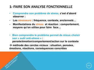 1- FAIRE SON ANALYSE FONCTIONNELLE
• Comprendre son problème de stress, c’est d’abord
observer :
- Les stresseurs : fréquence, contexte, ancienneté…
- Manifestations du stress et réaction : comportement,
moyens qu’on utilise pour faire face…
• Bien comprendre le problème permet de mieux choisir
son « outil anti-stress » :
pensée/émotion/comportement/action sur le contexte
 méthode des cercles vicieux : situation, pensées,
émotions, réactions, conséquences concrêtes
5/11
 