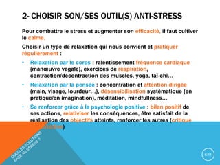 2- CHOISIR SON/SES OUTIL(S) ANTI-STRESS
Pour combattre le stress et augmenter son efficacité, il faut cultiver
le calme.
Choisir un type de relaxation qui nous convient et pratiquer
régulièrement :
• Relaxation par le corps : ralentissement fréquence cardiaque
(manœuvre vagale), exercices de respiration,
contraction/décontraction des muscles, yoga, taï-chi…
• Relaxation par la pensée : concentration et attention dirigée
(main, visage, lourdeur…), désensibilisation systématique (en
pratique/en imagination), méditation, mindfullness…
• Se renforcer grâce à la psychologie positive : bilan positif de
ses actions, relativiser les conséquences, être satisfait de la
réalisation des objectifs atteints, renforcer les autres (critique
constructive)
6/11
 