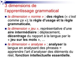 3 dimensions de
l’apprentissage grammatical
n la dimension « norme » : des règles (« c’est
comme ça »); la règle d’usage e...