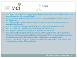 liens
 http://business.lesechos.fr/directions-generales/strategie/0202559705926-la-distribution-des-offres-
mobiles-bouleversee-par-internet-4883.php
 http://www.terrafemina.com/culture/culture-web/articles/22530-banque-en-ligne-prets-pour-le-
100-digital-.html
 http://forteconsultancy.wordpress.com/2013/02/14/effective-channel-management-strategies-
segmenting-the-channels/
 http://www.lsa-conso.fr/camaieu-veut-faire-venir-ses-clients-web-en-magasins,138516
 http://www.lsa-conso.fr/camaieu-seduit-avec-la-cabine-virtuelle,118078
 http://blogs.hbr.org/cs/2013/02/before_you_innovate_ask_the_ri.html
 http://www.smartshoppingexperience.com/2013/01/smart-expert-laurence-evrard-cross-canal/
 http://www.fevad.com/espace-presse/bilan-e-commerce-45-milliards-d-euros-en-2012#topContent
 http://fr.slideshare.net/mediaventilo/50-chiffres-social-media-pour-2013-16005329
 http://www.lesechos.fr/entreprises-secteurs/tech-medias/actu/0202632174071-paypal-entre-dans-
les-boutiques-grace-a-la-mobilite-545825.php
GonnetDo - Soutenance Professionnelle - 2012
 
