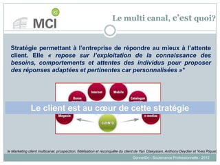 Le multi canal, c’est quoi?
GonnetDo - Soutenance Professionnelle - 2012
Stratégie permettant à l’entreprise de répondre au mieux à l’attente
client. Elle « repose sur l’exploitation de la connaissance des
besoins, comportements et attentes des individus pour proposer
des réponses adaptées et pertinentes car personnalisées »*
Le client est au cœur de cette stratégie
le Marketing client multicanal, prospection, fidélisation et reconquête du client de Yan Claeyssen, Anthony Deydier et Yves Riquet
 
