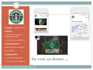 GonnetDo - Soutenance Professionnelle - 2012
En vrai, ça donne …
Concept : « mobile to store »
Principe :
1. Trouver son magasin via
l’application mobile
2. Payer avec son mobile (US)
Avantage marque :
amener le client en magasin
Avant gardiste
Avantage client :
-Lui faciliter l’organisation
-Avoir son produit rapidement
 