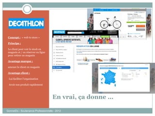 En vrai, ça donne …
GonnetDo - Soutenance Professionnelle - 2012
Concept : « web to store »
Principe :
Le client peut voir le stock en
magasin et / ou réserver en ligne
pour retirer en magasin
Avantage marque :
amener le client en magasin
Avantage client :
-Lui faciliter l’organisation
-Avoir son produit rapidement
 