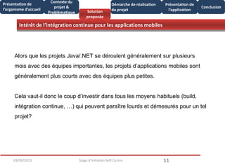 Intérêt de l’intégration continue pour les applications mobiles
1103/09/2013 Stage d'initiation Soft Centre
Présentation de
l’organisme d’accueil
Conclusion
Présentation de
l’application
Contexte du
projet &
Problématique Solution
proposée
Démarche de réalisation
du projet
Alors que les projets Java/.NET se déroulent généralement sur plusieurs
mois avec des équipes importantes, les projets d’applications mobiles sont
généralement plus courts avec des équipes plus petites.
Cela vaut-il donc le coup d’investir dans tous les moyens habituels (build,
intégration continue, …) qui peuvent paraître lourds et démesurés pour un tel
projet?
 