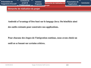 Démarche de réalisation du projet
1303/09/2013 Stage d'initiation Soft Centre
Présentation de
l’organisme d’accueil
Conclusion
Présentation de
l’application
Contexte du
projet &
Problématique
Démarche de réalisation du
projet
Solution
Proposée
Android a l’avantage d’être basé sur le langage Java. On bénéficie ainsi
des outils existants pour construire nos applications.
Pour chacune des étapes de l’intégration continue, nous avons choisi un
outil en se basant sur certains critères.
 