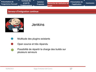 Serveur d’intégration continue
1703/09/2013 Stage d'initiation Soft Centre
Présentation de
l’organisme d’accueil
Conclusion
Présentation de
l’application
Contexte du
projet &
Problématique
Démarche de réalisation du
projet
Solution
Proposée
Jenkins
Multitude des plugins existants
Open source et très répandu
Possibilité de répartir la charge des builds sur
plusieurs serveurs
 