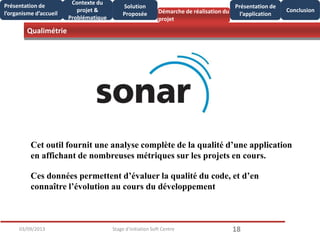 Qualimétrie
1803/09/2013 Stage d'initiation Soft Centre
Présentation de
l’organisme d’accueil
Conclusion
Présentation de
l’application
Contexte du
projet &
Problématique
Démarche de réalisation du
projet
Solution
Proposée
Cet outil fournit une analyse complète de la qualité d’une application
en affichant de nombreuses métriques sur les projets en cours.
Ces données permettent d’évaluer la qualité du code, et d’en
connaître l’évolution au cours du développement
 