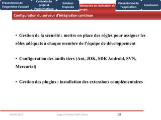 Configuration du serveur d’intégration continue
1903/09/2013 Stage d'initiation Soft Centre
Présentation de
l’organisme d’accueil
Conclusion
Présentation de
l’application
Contexte du
projet &
Problématique
Démarche de réalisation du
projet
Solution
Proposée
• Gestion de la sécurité : mettre en place des règles pour assigner les
rôles adéquats à chaque membre de l’équipe de développement
• Configuration des outils tiers (Ant, JDK, SDK Android, SVN,
Mercurial)
• Gestion des plugins : installation des extensions complémentaires
 