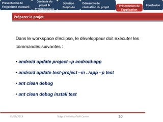 Préparer le projet
2003/09/2013 Stage d'initiation Soft Centre
Présentation de
l’organisme d’accueil
Conclusion
Contexte du
projet &
Problématique
Présentation de
l’application
Solution
Proposée
Démarche de
réalisation du projet
Dans le workspace d’eclipse, le développeur doit exécuter les
commandes suivantes :
• android update project –p android-app
• android update test-project –m ../app –p test
• ant clean debug
• ant clean debug install test
 