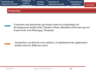 Perspectives
2403/09/2013 Stage d'initiation Soft Centre
Conclusion
Présentation de
l’organisme d’accueil
Contexte du
projet &
Problématique
Solution
Proposée
Démarche de
réalisation du projet
Présentation de
l’application
Perspectives
Construire une plateforme qui intègre toutes les technologies du
développement mobile (iOS, Windows Phone, BlackBerryOS) ainsi que les
frameworks web (Phonegap, Titanium)
Automatiser, au-delà des tests unitaires, le déploiement des applications
mobiles dans les différents stores
 