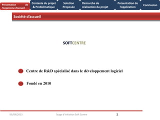 Société d’accueil
Solution
Proposée
3
Conclusion
03/09/2013 Stage d'initiation Soft Centre
Centre de R&D spécialisé dans le développement logiciel
Fondé en 2010
Présentation de
l’organisme d’accueil
Contexte du projet
& Problématique
Présentation de
l’application
Démarche de
réalisation du projet
 