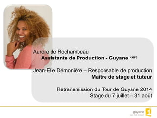 Aurore de Rochambeau 
Assistante de Production - Guyane 1ère 
Jean-Elie Démonière – Responsable de production 
Maître de stage et tuteur 
Retransmission du Tour de Guyane 2014 
Stage du 7 juillet – 31 août 
 