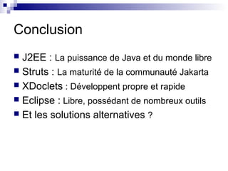 Conclusion
 J2EE : La puissance de Java et du monde libre
 Struts : La maturité de la communauté Jakarta
 XDoclets : Développent propre et rapide
 Eclipse : Libre, possédant de nombreux outils
 Et les solutions alternatives ?
 