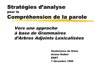 Stratégies d’analyse
pour la
Compréhension de la parole

    Vers une approche
    à base de Grammaires
    d’Arbres Adjoints Lexicalisées

                   Soutenance de thèse
                   Ariane Halber
                   ENST
                   7 décembre 1999
 