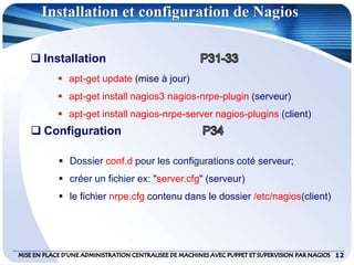 12
Installation et configuration de Nagios
 Installation
 apt-get update (mise à jour)
 apt-get install nagios3 nagios-nrpe-plugin (serveur)
 apt-get install nagios-nrpe-server nagios-plugins (client)
 Configuration
 Dossier conf.d pour les configurations coté serveur;
 créer un fichier ex: "server.cfg" (serveur)
 le fichier nrpe.cfg contenu dans le dossier /etc/nagios(client)
 
