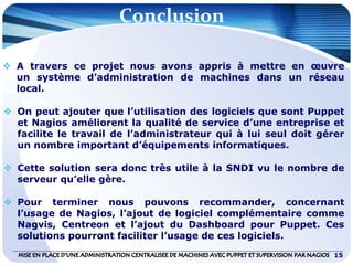 Conclusion
15
 A travers ce projet nous avons appris à mettre en œuvre
un système d’administration de machines dans un réseau
local.
 On peut ajouter que l’utilisation des logiciels que sont Puppet
et Nagios améliorent la qualité de service d’une entreprise et
facilite le travail de l’administrateur qui à lui seul doit gérer
un nombre important d’équipements informatiques.
 Cette solution sera donc très utile à la SNDI vu le nombre de
serveur qu’elle gère.
 Pour terminer nous pouvons recommander, concernant
l’usage de Nagios, l’ajout de logiciel complémentaire comme
Nagvis, Centreon et l’ajout du Dashboard pour Puppet. Ces
solutions pourront faciliter l’usage de ces logiciels.
 