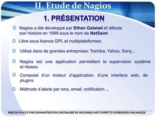 II. Etude de Nagios
Nagios a été développé par Ethan Galstad et débute
son histoire en 1999 sous le nom de NetSaint
Libre sous licence GPL et multiplateformes,
Nagios est une application permettant la supervision système
et réseau
Utilisé dans de grandes entreprises: Toshiba, Yahoo, Sony...
Composé d’un moteur d’application, d’une interface web, de
plugins
Méthode d’alerte par sms, email, notification ...
 