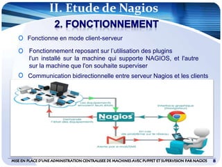 88
Fonctionne en mode client-serveur
Fonctionnement reposant sur l’utilisation des plugins
l'un installé sur la machine qui supporte NAGIOS, et l'autre
sur la machine que l'on souhaite superviser
Communication bidirectionnelle entre serveur Nagios et les clients
II. Etude de Nagios
 