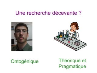 Une recherche décevante ?
Théorique et
Pragmatique
Ontogénique
 