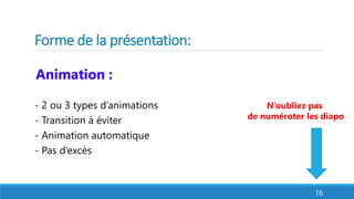 Forme de la présentation: 
Animation : 
- 2 ou 3 types d’animations 
- Transition à éviter 
- Animation automatique 
- Pas d’excès 
N’oubliez pas 
de numéroter les diapo 
16 
 