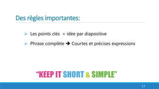 Des règles importantes: 
 Les points clés + idée par diapositive 
 Phrase complète  Courtes et précises expressions 
17 
 