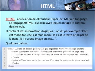 HTML

XHTML : abréviation de eXtensible HyperText Markup Language.
   Le langage XHTML, est celui avec lequel on tape le contenu
   du site web.
Il contient des informations logiques : on dit par exemple "Ceci
   est mon titre, ceci est mon menu, là c'est le texte principal de
   la page, là il y a une image etc etc...".
Quelques balises :
 