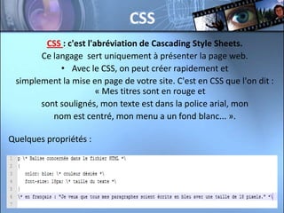CSS
        CSS : c'est l'abréviation de Cascading Style Sheets.
       Ce langage sert uniquement à présenter la page web.
            • Avec le CSS, on peut créer rapidement et
 simplement la mise en page de votre site. C'est en CSS que l'on dit :
                       « Mes titres sont en rouge et
       sont soulignés, mon texte est dans la police arial, mon
          nom est centré, mon menu a un fond blanc... ».

Quelques propriétés :
 