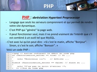 PHP
              PHP : abréviation Hypertext Preprocessor
- Langage que seuls les serveurs comprennent et qui permet de rendre
    votre site dynamique.
- C'est PHP qui "génère" la page web.
- Il peut fonctionner seul, mais il ne prend vraiment de l'intérêt que s'il
    est combiné à un outil tel que MySQL.
- C’est avec lui qu’on peut dire : «Si c'est le matin, affiche "Bonjour".
    Sinon, si c'est le soir, affiche "Bonsoir". »
 Voici un code PHP :
 