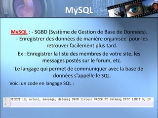 MySQL

MySQL : - SGBD (Système de Gestion de Base de Données).
  - Enregistrer des données de manière organisée pour les
                retrouver facilement plus tard.
   Ex : Enregistrer la liste des membres de votre site, les
              messages postés sur le forum, etc.
 Le langage qui permet de communiquer avec la base de
                   données s'appelle le SQL.
Voici un code en langage SQL :
 